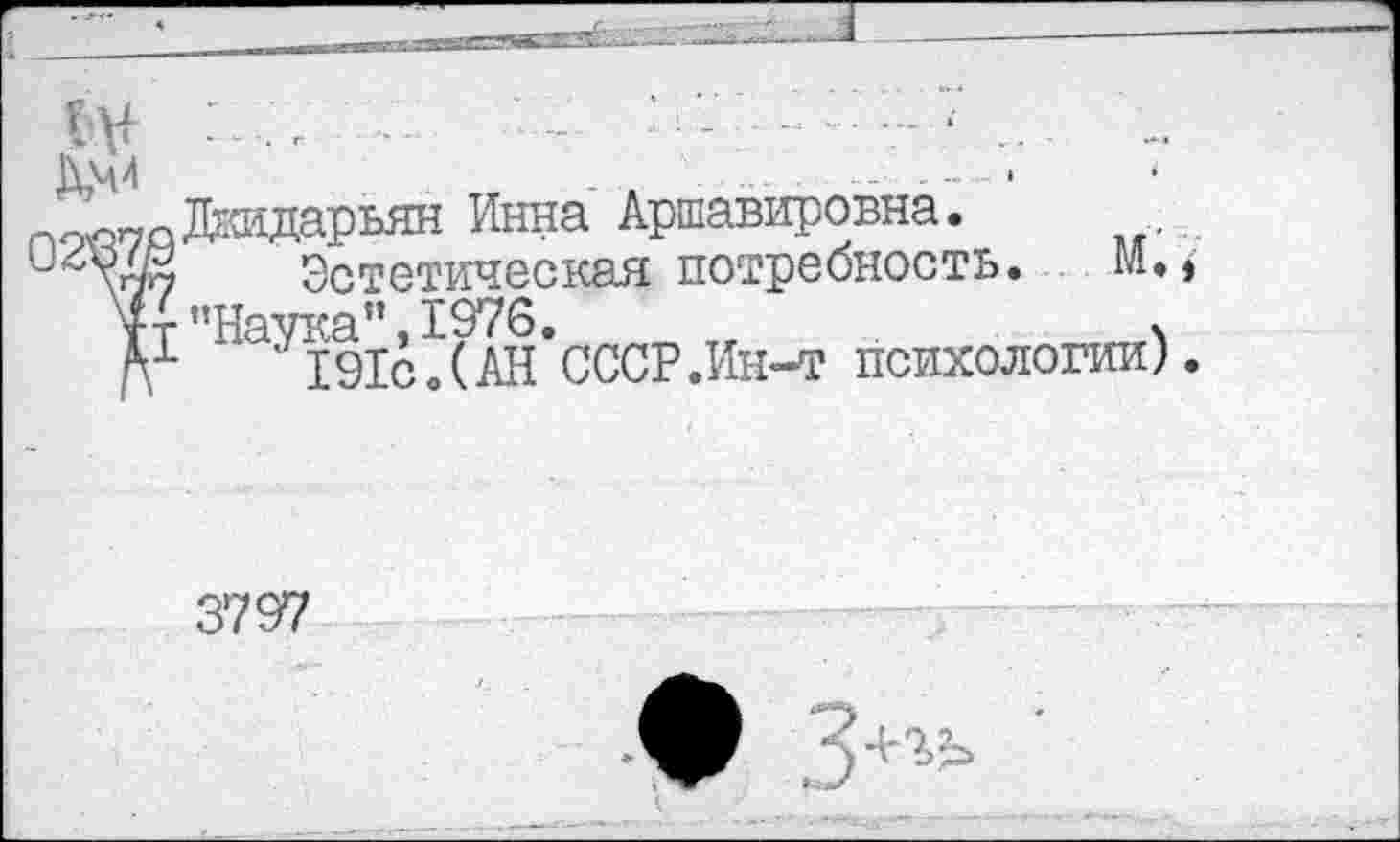 ﻿- ......■ ..
^„йДкидарьян Инна Аршавировна.
Эстетическая потребность. М.»
Тт ’’Наука", 1976.	ч
А1	191с.(АН СССР .Ин-т психологии).
3797